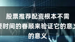 股票推荐配资根本不需要时间的眷顾来验证它的意义