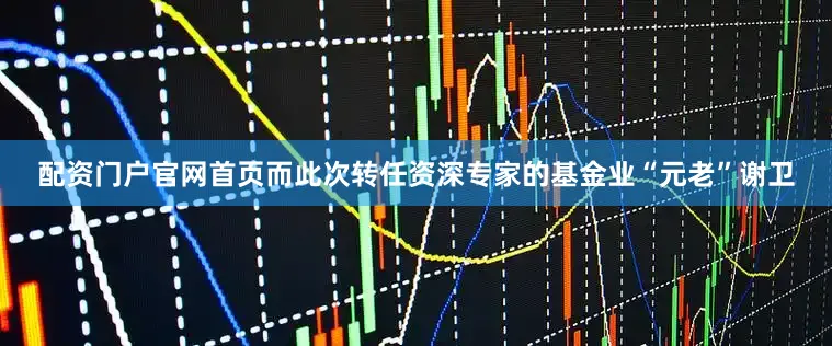 配资门户官网首页而此次转任资深专家的基金业“元老”谢卫