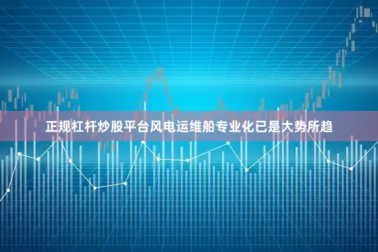正规杠杆炒股平台风电运维船专业化已是大势所趋