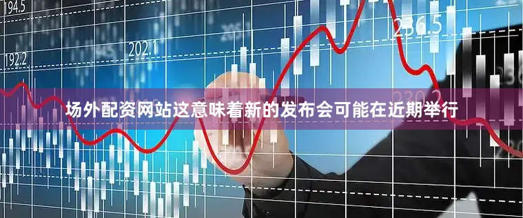 场外配资网站这意味着新的发布会可能在近期举行