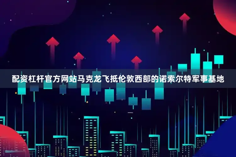 配资杠杆官方网站马克龙飞抵伦敦西部的诺索尔特军事基地