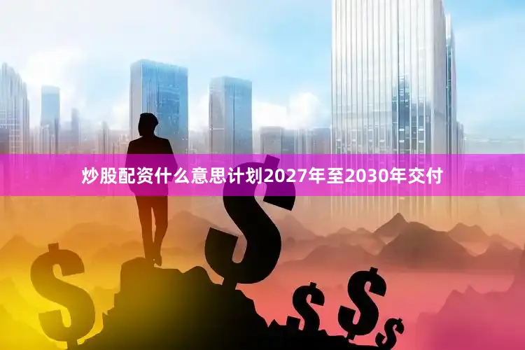 炒股配资什么意思计划2027年至2030年交付