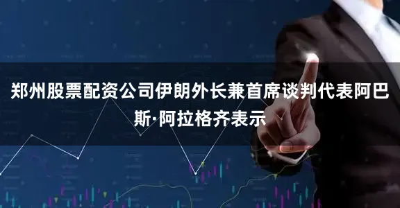 郑州股票配资公司伊朗外长兼首席谈判代表阿巴斯·阿拉格齐表示