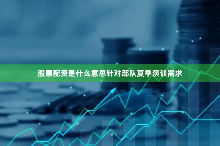 股票配资是什么意思针对部队夏季演训需求
