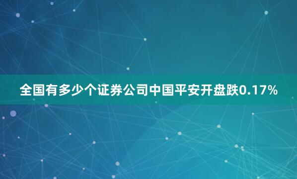 全国有多少个证券公司中国平安开盘跌0.17%