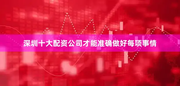 深圳十大配资公司才能准确做好每项事情