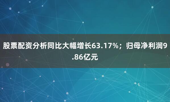 股票配资分析同比大幅增长63.17%；归母净利润9.86亿元