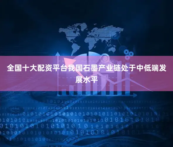 全国十大配资平台我国石墨产业链处于中低端发展水平