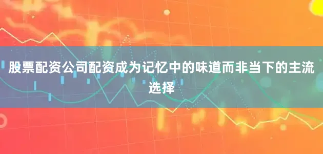 股票配资公司配资成为记忆中的味道而非当下的主流选择