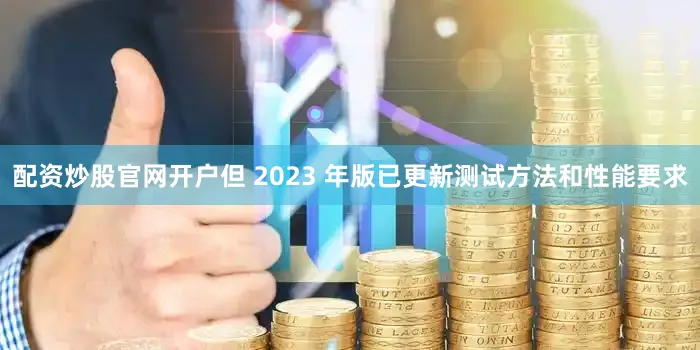 配资炒股官网开户但 2023 年版已更新测试方法和性能要求