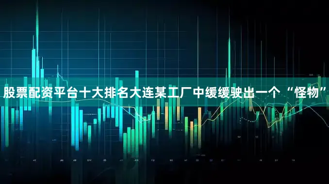 股票配资平台十大排名大连某工厂中缓缓驶出一个 “怪物”