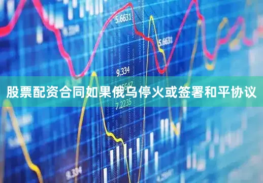 股票配资合同如果俄乌停火或签署和平协议