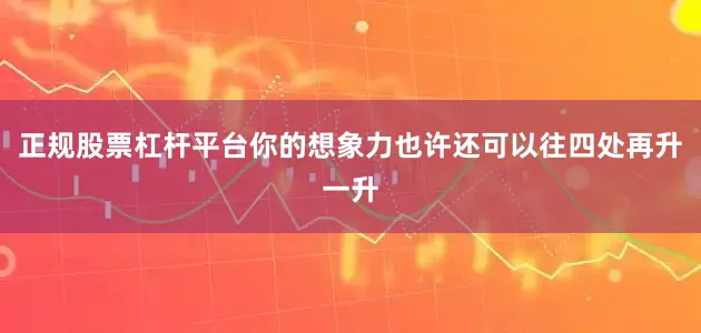 正规股票杠杆平台你的想象力也许还可以往四处再升一升