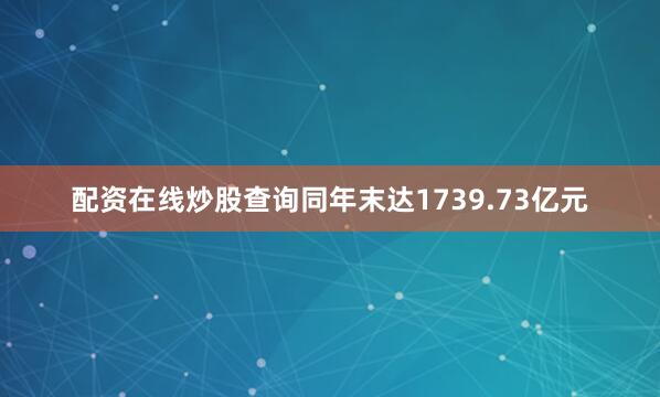 配资在线炒股查询同年末达1739.73亿元