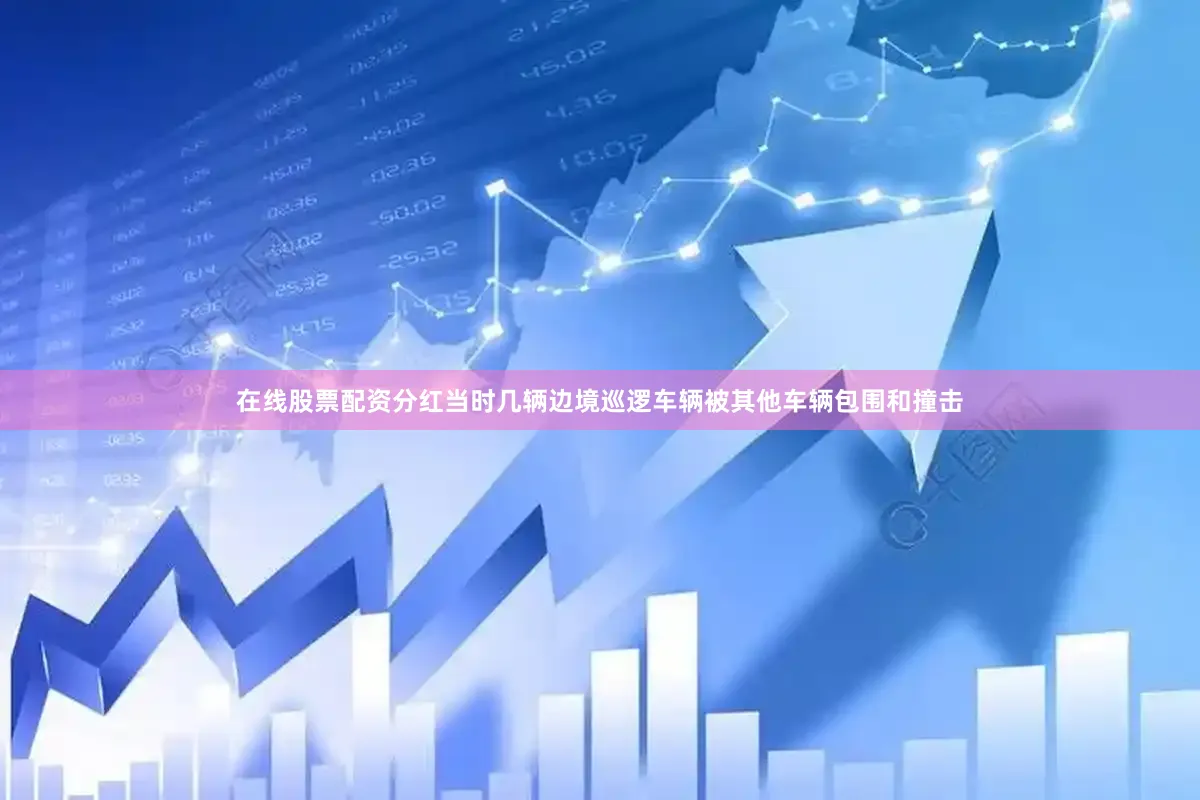 在线股票配资分红当时几辆边境巡逻车辆被其他车辆包围和撞击