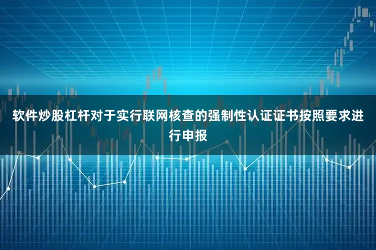 软件炒股杠杆对于实行联网核查的强制性认证证书按照要求进行申报